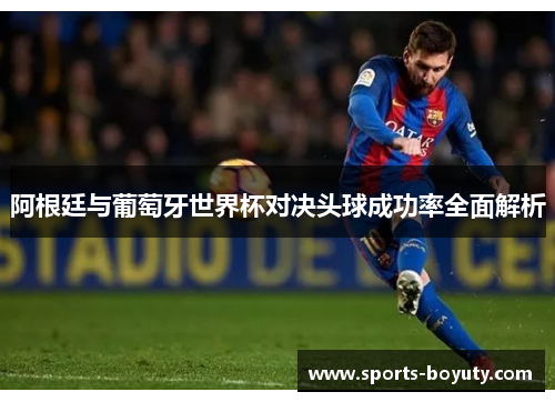 阿根廷与葡萄牙世界杯对决头球成功率全面解析