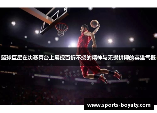篮球巨星在决赛舞台上展现百折不挠的精神与无畏拼搏的英雄气概