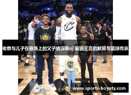 老詹与儿子在赛场上的父子情深瞬间 展现无言的默契与篮球传承
