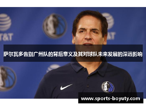 萨尔瓦多告别广州队的背后意义及其对球队未来发展的深远影响