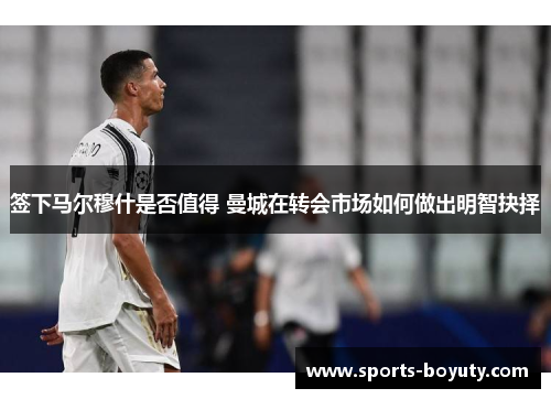 签下马尔穆什是否值得 曼城在转会市场如何做出明智抉择