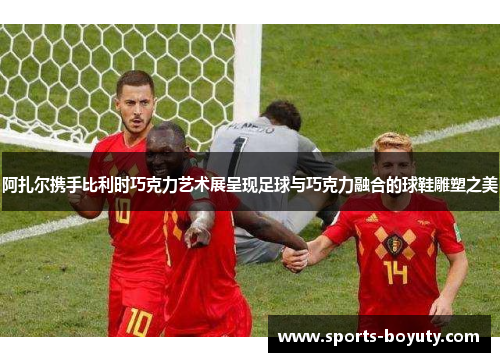 阿扎尔携手比利时巧克力艺术展呈现足球与巧克力融合的球鞋雕塑之美